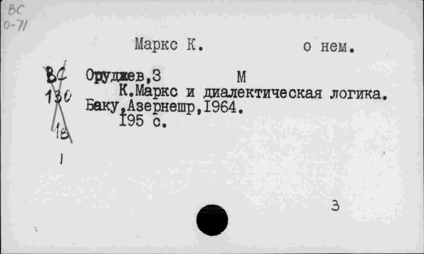 ﻿ьс о-7/
Маркс К.
о нем.
^Оруджев.З	М
К.Маркс и диалектическая логика.
Баку,Азернешр,1964.
195 с.